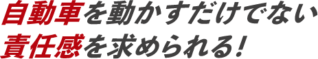 自動車を動かすだけでない責任感を求められる！